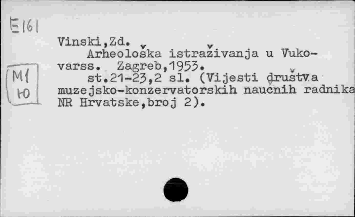 ﻿ËI6I
Vinski,ZcL. v	v
Arheoloska istrazivanja u Vuko-varss. Zagreb, 1955»	v
Ml	st.21-25,2 si. (Vijesti drustva
muze jsko-konzervatorskih naucnih ra> <——l HR Hrvatske,broj 2).